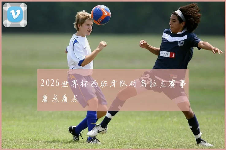2026世界杯西班牙队对乌拉圭赛事看点看点
