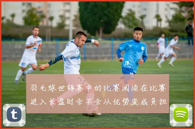 羽毛球世锦赛中的比赛阅读在比赛进入长盘时会不会从优势变成负担
