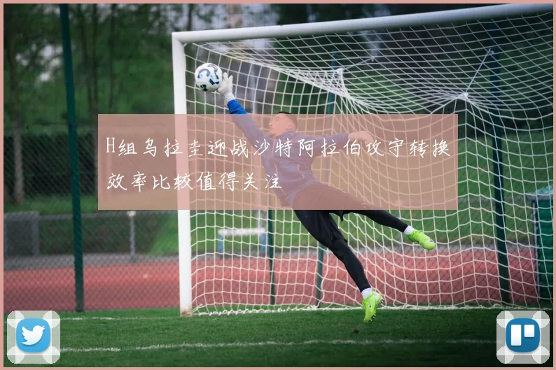 H组乌拉圭迎战沙特阿拉伯攻守转换效率比较值得关注
