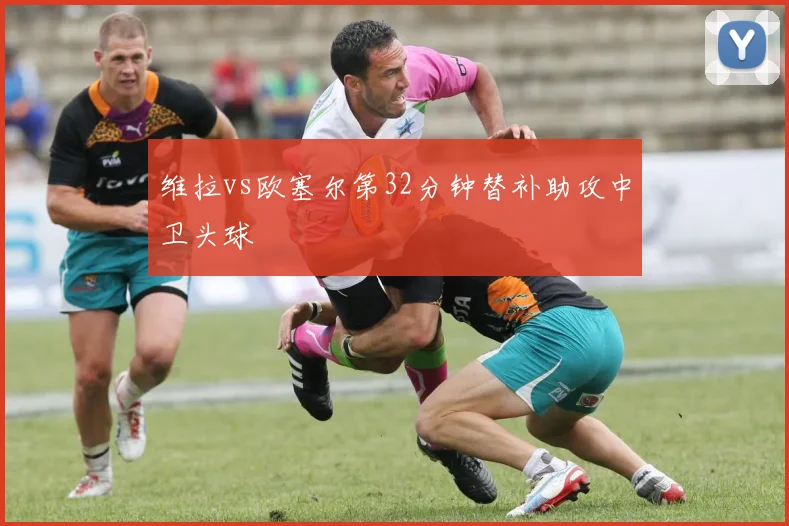 维拉vs欧塞尔第32分钟替补助攻中卫头球