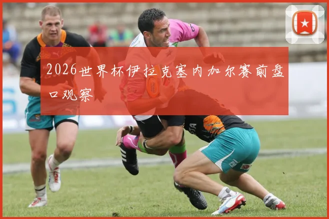 2026世界杯伊拉克塞内加尔赛前盘口观察