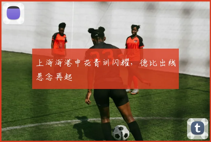 上海海港申花青训闪耀，德比出线悬念再起