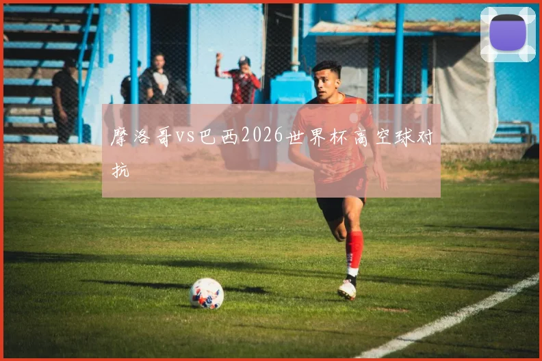 摩洛哥vs巴西2026世界杯高空球对抗