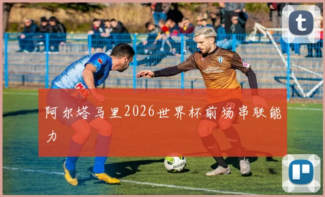 阿尔塔马里2026世界杯前场串联能力