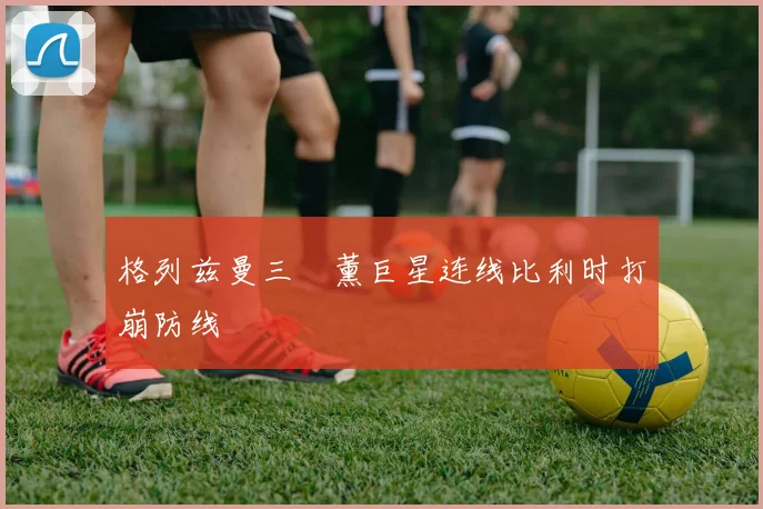 格列兹曼三笘薰巨星连线比利时打崩防线