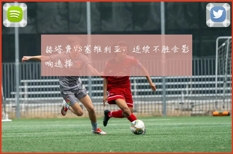 赫塔费vs塞维利亚，连续不胜会影响选择