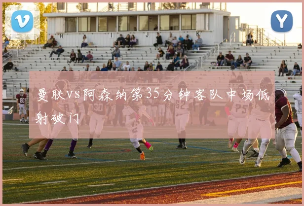曼联vs阿森纳第35分钟客队中场低射破门