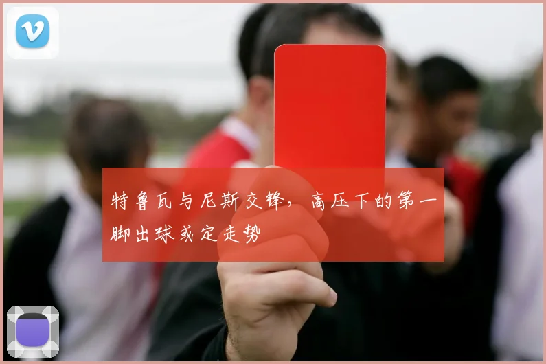 特鲁瓦与尼斯交锋，高压下的第一脚出球或定走势