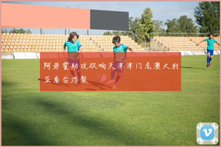 阿劳霍助攻双响天津津门虎澳大利亚看台炸裂