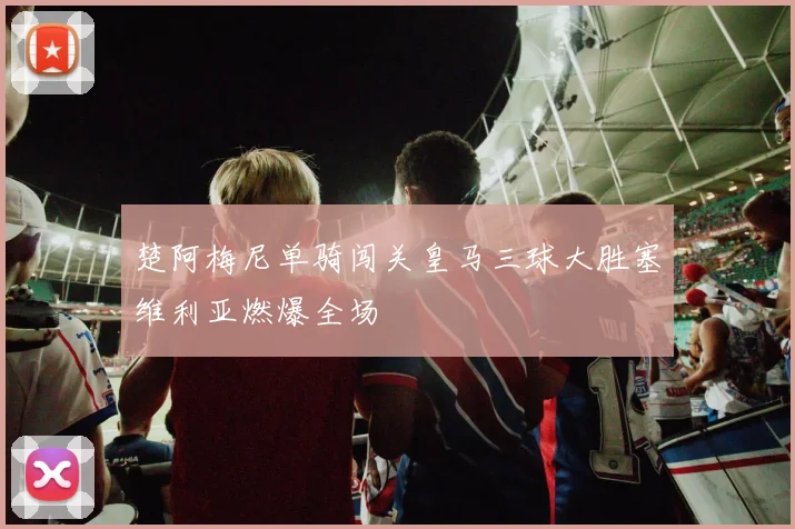 楚阿梅尼单骑闯关皇马三球大胜塞维利亚燃爆全场