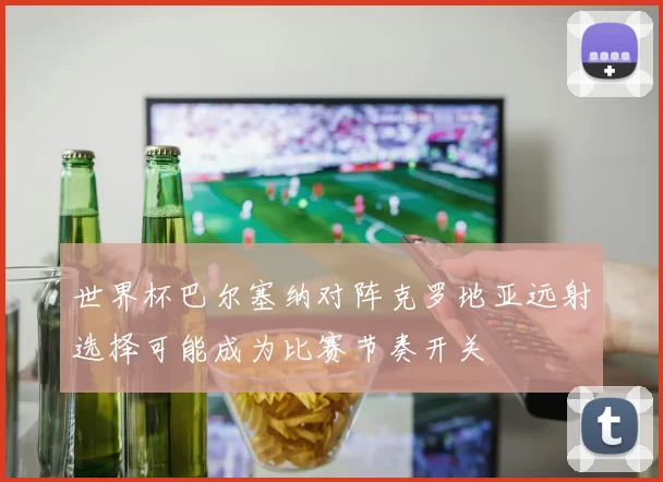 世界杯巴尔塞纳对阵克罗地亚远射选择可能成为比赛节奏开关