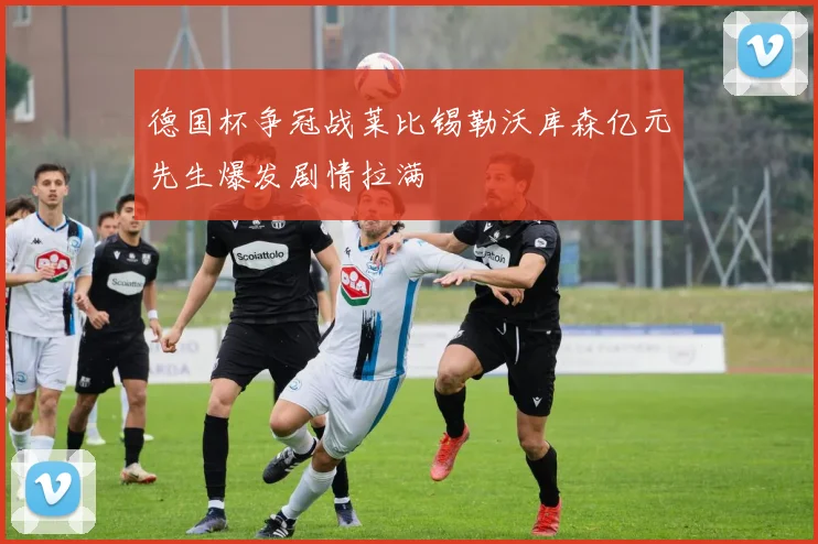 德国杯争冠战莱比锡勒沃库森亿元先生爆发剧情拉满